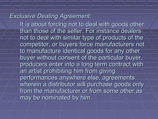 Exclusive Dealing Agreement:
   It is about forcing not to deal with goods other
   than those of the seller. For instance dealers
   not to deal with similar type of products of the
   competitor, or buyers force manufacturers not
   to manufacture identical goods for any other
   buyer without consent of the particular buyer,
   producers enter into a long term contract with
   an artist prohibiting him from giving
   performances anywhere else, agreements
   wherein a distributor will purchase goods only
   from the manufacturer or from some other as
   may be nominated by him.
 
