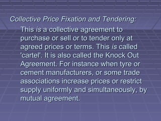 Collective Price Fixation and Tendering:
   This is a collective agreement to
   purchase or sell or to tender only at
   agreed prices or terms. This is called
   'cartel'. It is also called the Knock Out
   Agreement. For instance when tyre or
   cement manufacturers, or some trade
   associations increase prices or restrict
   supply uniformly and simultaneously, by
   mutual agreement.
 
