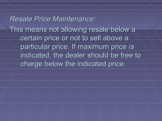 Resale Price Maintenance:
This means not allowing resale below a
   certain price or not to sell above a
   particular price. If maximum price is
   indicated, the dealer should be free to
   charge below the indicated price.
 