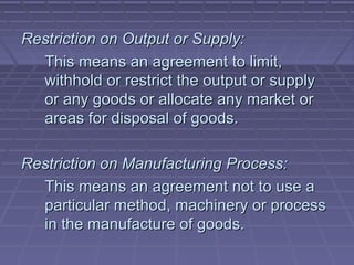 Restriction on Output or Supply:
  This means an agreement to limit,
  withhold or restrict the output or supply
  or any goods or allocate any market or
  areas for disposal of goods.

Restriction on Manufacturing Process:
  This means an agreement not to use a
  particular method, machinery or process
  in the manufacture of goods.
 