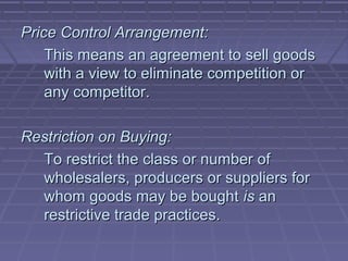 Price Control Arrangement:
    This means an agreement to sell goods
    with a view to eliminate competition or
    any competitor.

Restriction on Buying:
  To restrict the class or number of
  wholesalers, producers or suppliers for
  whom goods may be bought is an
  restrictive trade practices.
 