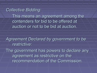 Collective Bidding:
   This means an agreement among the
   contenders for bid to be offered at
   auction or not to be bid at auction.

Agreement Declared by government to be
   restrictive:
The government has powers to declare any
   agreement as restrictive on the
   recommendation of the Commission.
 