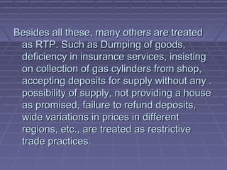 Besides all these, many others are treated
 as RTP. Such as Dumping of goods,
 deficiency in insurance services, insisting
 on collection of gas cylinders from shop,
 accepting deposits for supply without any .
 possibility of supply, not providing a house
 as promised, failure to refund deposits,
 wide variations in prices in different
 regions, etc., are treated as restrictive
 trade practices.
 