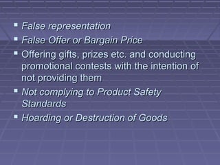  False representation
 False Offer or Bargain Price
 Offering gifts, prizes etc. and conducting
  promotional contests with the intention of
  not providing them
 Not complying to Product Safety
  Standards
 Hoarding or Destruction of Goods
 