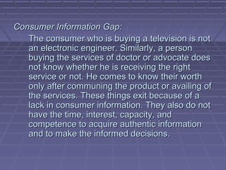 Consumer Information Gap:
   The consumer who is buying a television is not
   an electronic engineer. Similarly, a person
   buying the services of doctor or advocate does
   not know whether he is receiving the right
   service or not. He comes to know their worth
   only after communing the product or availing of
   the services. These things exit because of a
   lack in consumer information. They also do not
   have the time, interest, capacity, and
   competence to acquire authentic information
   and to make the informed decisions.
 