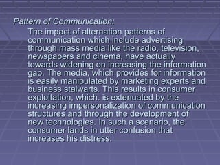 Pattern of Communication:
    The impact of alternation patterns of
    communication which include advertising
    through mass media like the radio, television,
    newspapers and cinema, have actually
    towards widening on increasing the information
    gap. The media, which provides for information
    is easily manipulated by marketing experts and
    business stalwarts. This results in consumer
    exploitation, which. is extenuated by the
    increasing impersonalization of communication
    structures and through the development of
    new technologies. In such a scenario, the
    consumer lands in utter confusion that
    increases his distress.
 