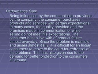 Performance Gap:
  Being influenced by the communication provided
  by the company, the consumer purchases
  products and services with certain expectations.
  In many cases, the quality provided and the
  promises made in communication or while
  selling do not meet his expectations. The
  consumer has to live with of product failure
  almost everyday. Since the problem is manifold
  and arises almost daily, it is difficult for an Indian
  consumers to move to the court for redressal of
  his problems. This has also given rise to the
  demand for better protection to the consumers
  all around.
 