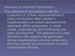 Absence of informed Participation:
The absence of consultation with the
 consumer or of their representatives in
 policy formulation often results in
 implementation of certain decisions that
 adversely affect consumers. In most
 cases, undertakings and institutions are
 seen avoiding the . The absence of a clear
 doctrine in this regards has generated
 strong dissatisfaction among consumers
 and has created an environment in which
 consumerism thrives.
 