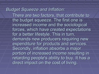 Budget Squeeze and Inflation:
  There are two factors, that contribute to
  the budget squeeze. The first one is
  increased income and the sociological
  forces, which have created expectations
  for a better lifestyle. This in turn,
  demands new producers requiring new
  expenditure for products and services.
  Secondly, inflation absorbs a major
  portion of increased income resulting in
  retarding people's ability to buy. It has a
  direct impact on the cost of living.
 