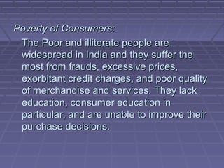 Poverty of Consumers:
 The Poor and illiterate people are
 widespread in India and they suffer the
 most from frauds, excessive prices,
 exorbitant credit charges, and poor quality
 of merchandise and services. They lack
 education, consumer education in
 particular, and are unable to improve their
 purchase decisions.
 