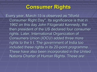 Consumer Rights
Every year, March 15 is observed as "World
  Consumer Right Day". Its significance is that in
  1962 on this day John Fitzgerald Kennedy, the
  then president of the US declared four consumer
  rights. Later, International Organization of
  Consumers Union (IOCU) added three more
  rights to the Ii t. The government of India too
  included these rights in its 20-point programme.
  These have also been incorporated in the United
  Nations Charter of Human Rights. These are:
 
