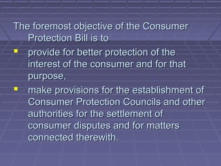 The foremost objective of the Consumer
   Protection Bill is to
 provide for better protection of the
   interest of the consumer and for that
   purpose,
 make provisions for the establishment of
   Consumer Protection Councils and other
   authorities for the settlement of
   consumer disputes and for matters
   connected therewith.
 