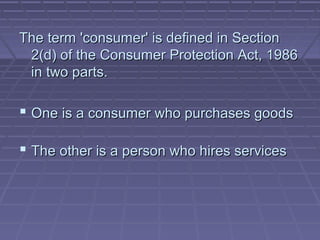 The term 'consumer' is defined in Section
 2(d) of the Consumer Protection Act, 1986
 in two parts.

 One is a consumer who purchases goods

 The other is a person who hires services
 