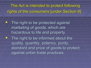 The Act is intended to protect following
rights of the consumers [under Section 6]:

 The right to be protected against
  marketing of goods, which are
  hazardous to life and property.
 The right to be informed about the
  quality, quantity, potency, purity,
  standard and price of goods to protect
  against unfair trade practices.
 