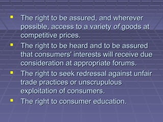  The right to be assured, and wherever
  possible, access to a variety of goods at
  competitive prices.
 The right to be heard and to be assured
  that consumers' interests will receive due
  consideration at appropriate forums.
 The right to seek redressal against unfair
  trade practices or unscrupulous
  exploitation of consumers.
 The right to consumer education.
 