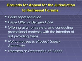 Grounds for Appeal for the Jurisdiction
        to Redressal Forums
 False representation
 False Offer or Bargain Price
 Offering gifts, prizes etc. and conducting
  promotional contests with the intention of
  not providing them
 Not complying to Product Safety
  Standards
 Hoarding or Destruction of Goods
 