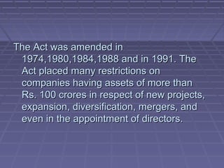 The Act was amended in
 1974,1980,1984,1988 and in 1991. The
 Act placed many restrictions on
 companies having assets of more than
 Rs. 100 crores in respect of new projects,
 expansion, diversification, mergers, and
 even in the appointment of directors.
 