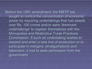 Before the 1991 amendment, the MRTP law
  sought to control the concentration of economic
  power by requiring undertakings that had assets
  over Rs. 100 crores and/or were 'dominant
  undertakings' to register themselves with the
  Monopolies and Restrictive Trade Practices
  Commission. If such an undertaking wishes to
  expand and enter a new line of production or to
  participate in mergers, amalgamations and
  takeovers, it had to seek permission from the
  government.
 