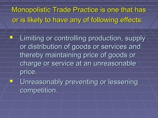 Monopolistic Trade Practice is one that has
or is likely to have any of following effects:

 Limiting or controlling production, supply
  or distribution of goods or services and
  thereby maintaining price of goods or
  charge or service at an unreasonable
  price.
 Unreasonably preventing or lessening
  competition.
 