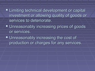  Limiting technical development or capital
  investment or allowing quality of goods or
  services to deteriorate.
 Unreasonably increasing prices of goods
  or services.
 Unreasonably increasing the cost of
  production or charges for any services.
 