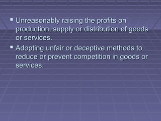  Unreasonably raising the profits on
  production, supply or distribution of goods
  or services.
 Adopting unfair or deceptive methods to
  reduce or prevent competition in goods or
  services.
 