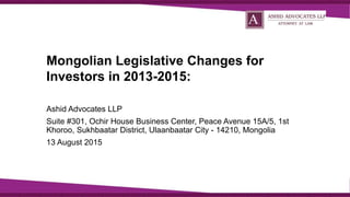 Mongolian Legislative Changes for
Investors in 2013-2015:
Ashid Advocates LLP
Suite #301, Ochir House Business Center, Peace Avenue 15A/5, 1st
Khoroo, Sukhbaatar District, Ulaanbaatar City - 14210, Mongolia
13 August 2015
 