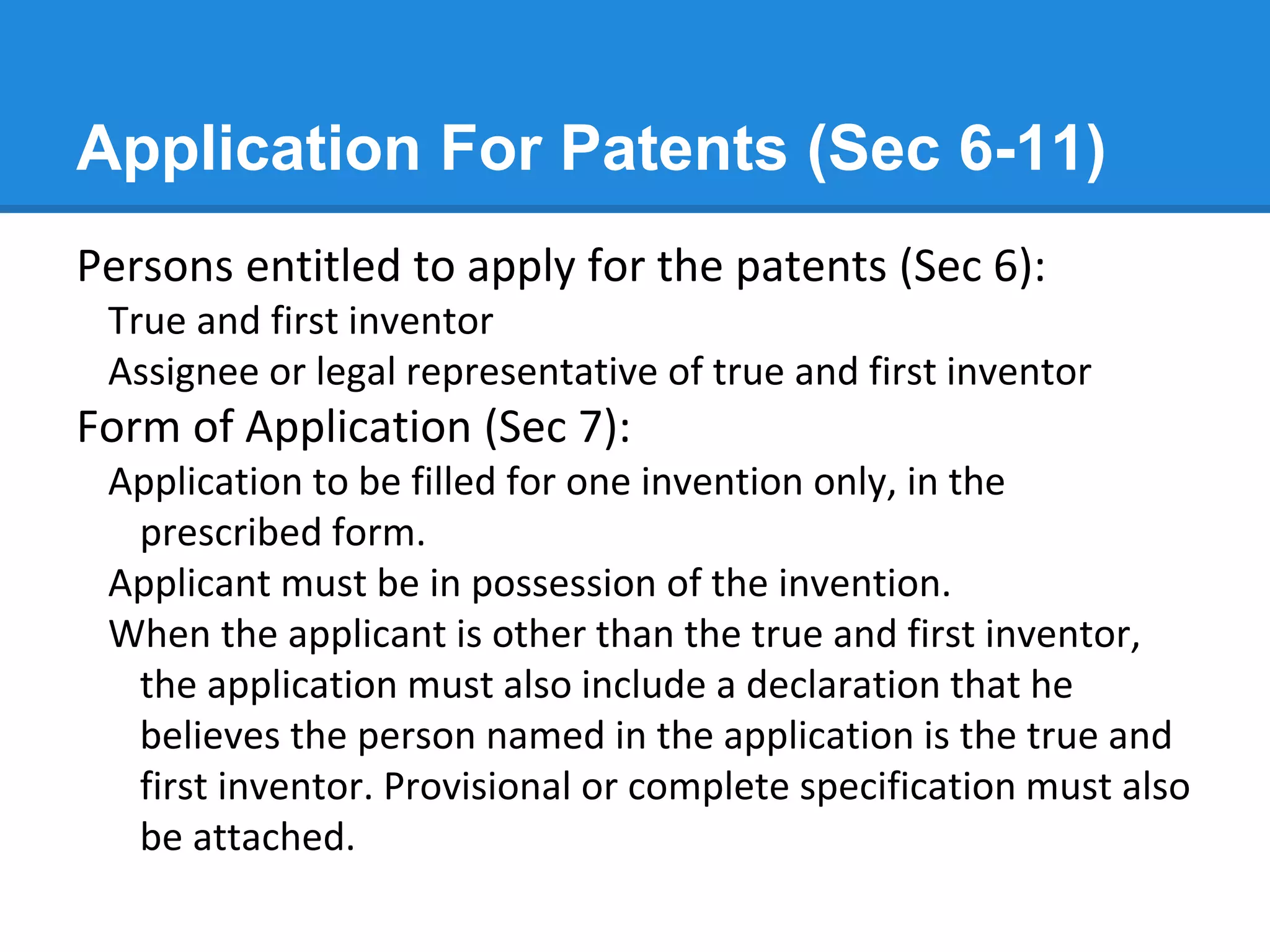 Application For Patents (Sec 6-11)
Persons entitled to apply for the patents (Sec 6):
True and first inventor
Assignee or legal representative of true and first inventor
Form of Application (Sec 7):
Application to be filled for one invention only, in the
prescribed form.
Applicant must be in possession of the invention.
When the applicant is other than the true and first inventor,
the application must also include a declaration that he
believes the person named in the application is the true and
first inventor. Provisional or complete specification must also
be attached.
 