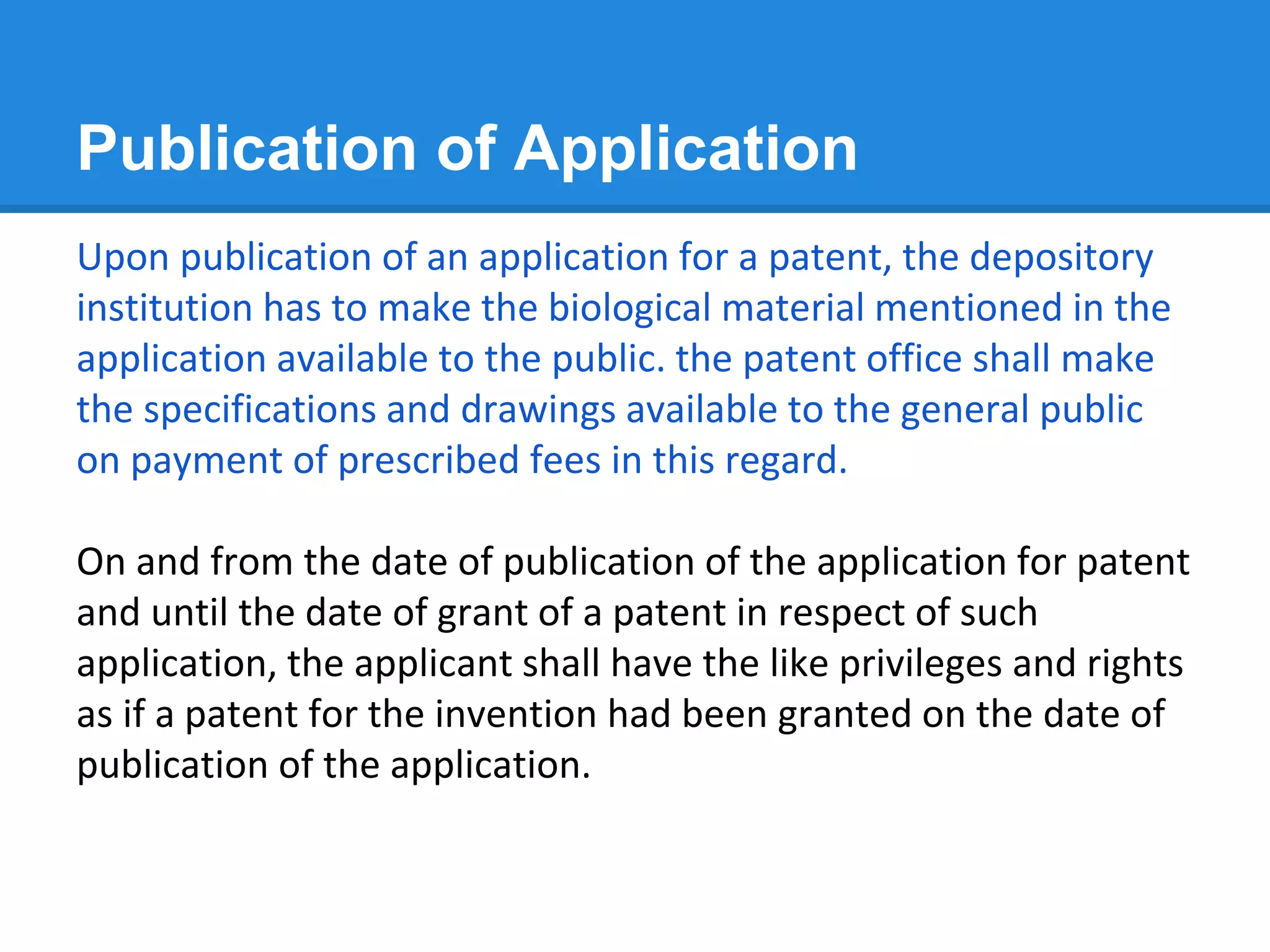 Publication of Application
Upon publication of an application for a patent, the depository
institution has to make the biological material mentioned in the
application available to the public. the patent office shall make
the specifications and drawings available to the general public
on payment of prescribed fees in this regard.
On and from the date of publication of the application for patent
and until the date of grant of a patent in respect of such
application, the applicant shall have the like privileges and rights
as if a patent for the invention had been granted on the date of
publication of the application.
 