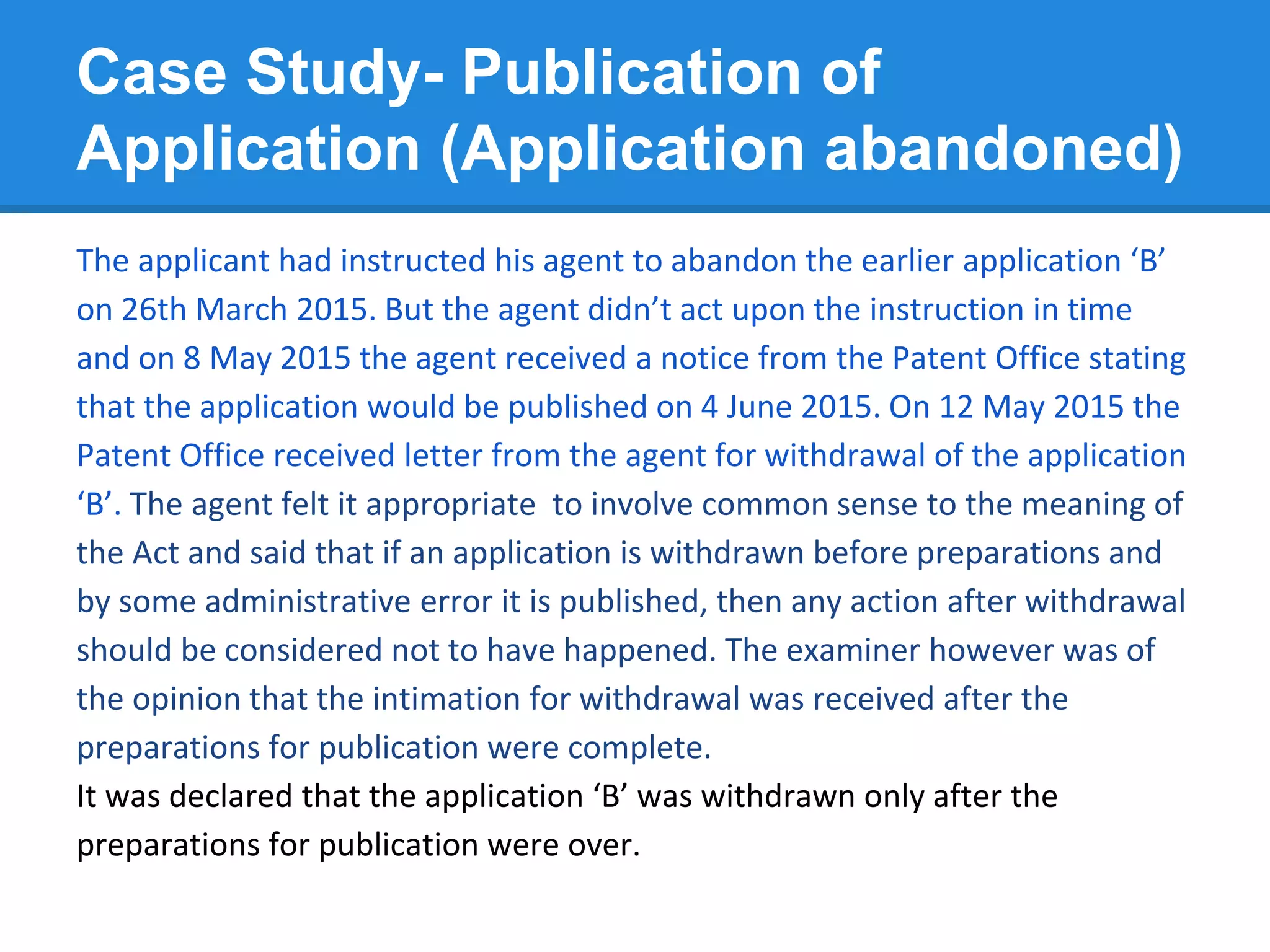 Case Study- Publication of
Application (Application abandoned)
The applicant had instructed his agent to abandon the earlier application ‘B’
on 26th March 2015. But the agent didn’t act upon the instruction in time
and on 8 May 2015 the agent received a notice from the Patent Office stating
that the application would be published on 4 June 2015. On 12 May 2015 the
Patent Office received letter from the agent for withdrawal of the application
‘B’. The agent felt it appropriate to involve common sense to the meaning of
the Act and said that if an application is withdrawn before preparations and
by some administrative error it is published, then any action after withdrawal
should be considered not to have happened. The examiner however was of
the opinion that the intimation for withdrawal was received after the
preparations for publication were complete.
It was declared that the application ‘B’ was withdrawn only after the
preparations for publication were over.
 
