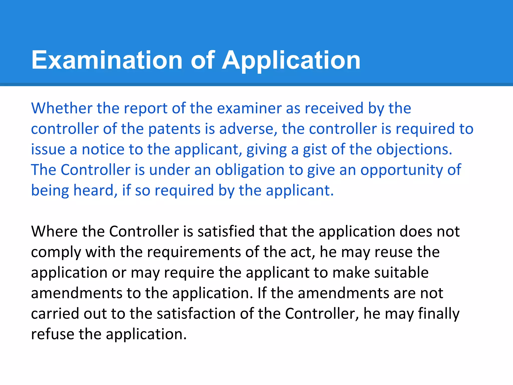 Examination of Application
Whether the report of the examiner as received by the
controller of the patents is adverse, the controller is required to
issue a notice to the applicant, giving a gist of the objections.
The Controller is under an obligation to give an opportunity of
being heard, if so required by the applicant.
Where the Controller is satisfied that the application does not
comply with the requirements of the act, he may reuse the
application or may require the applicant to make suitable
amendments to the application. If the amendments are not
carried out to the satisfaction of the Controller, he may finally
refuse the application.
 