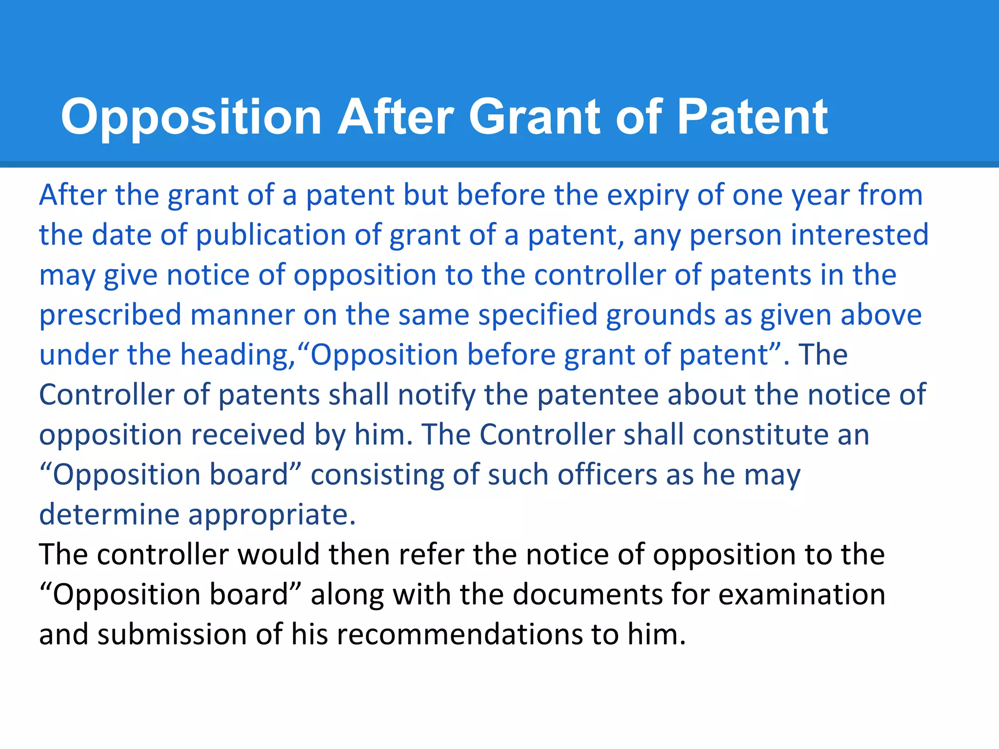 Opposition After Grant of Patent
After the grant of a patent but before the expiry of one year from
the date of publication of grant of a patent, any person interested
may give notice of opposition to the controller of patents in the
prescribed manner on the same specified grounds as given above
under the heading,“Opposition before grant of patent”. The
Controller of patents shall notify the patentee about the notice of
opposition received by him. The Controller shall constitute an
“Opposition board” consisting of such officers as he may
determine appropriate.
The controller would then refer the notice of opposition to the
“Opposition board” along with the documents for examination
and submission of his recommendations to him.
 