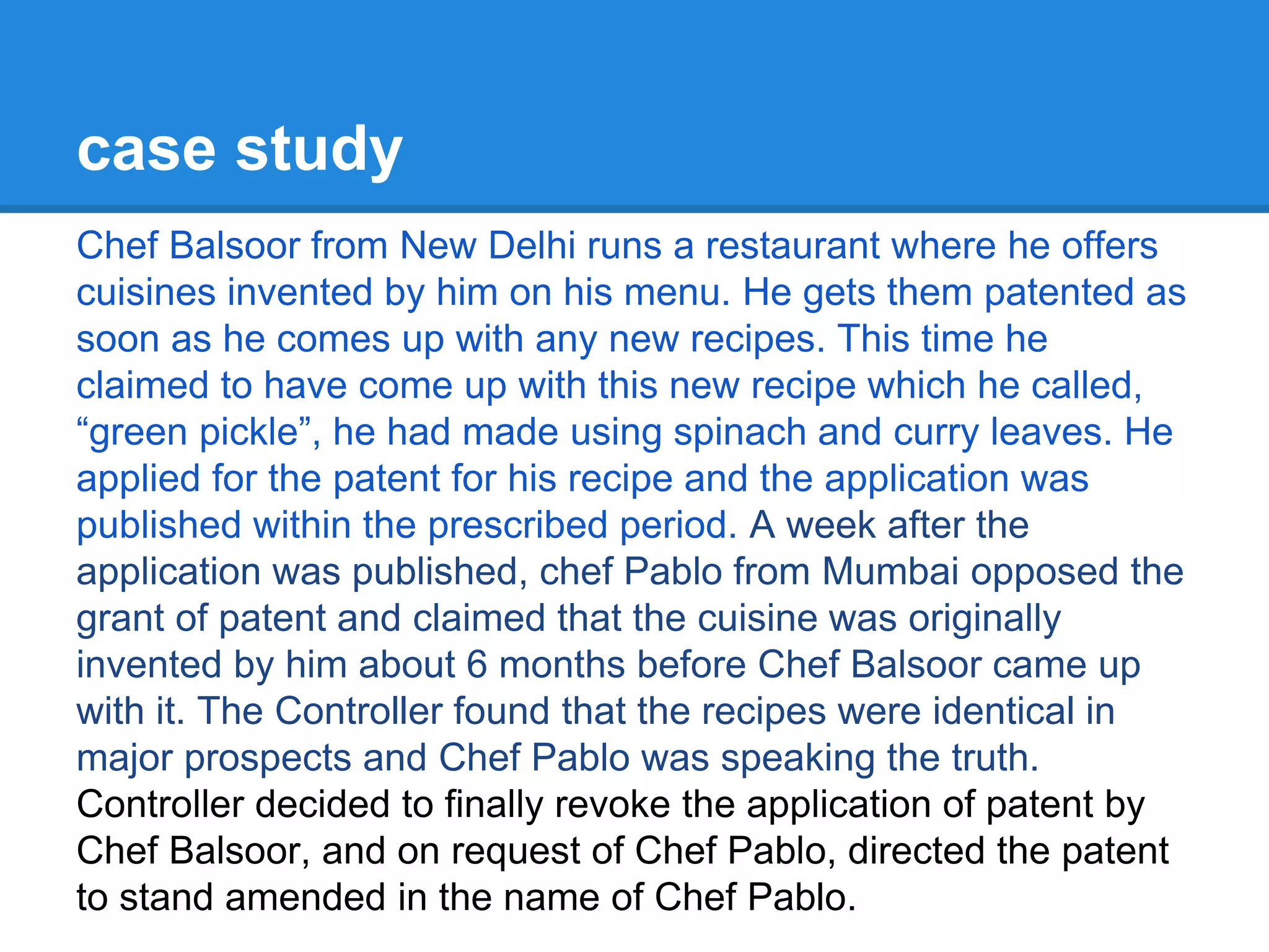 case study
Chef Balsoor from New Delhi runs a restaurant where he offers
cuisines invented by him on his menu. He gets them patented as
soon as he comes up with any new recipes. This time he
claimed to have come up with this new recipe which he called,
“green pickle”, he had made using spinach and curry leaves. He
applied for the patent for his recipe and the application was
published within the prescribed period. A week after the
application was published, chef Pablo from Mumbai opposed the
grant of patent and claimed that the cuisine was originally
invented by him about 6 months before Chef Balsoor came up
with it. The Controller found that the recipes were identical in
major prospects and Chef Pablo was speaking the truth.
Controller decided to finally revoke the application of patent by
Chef Balsoor, and on request of Chef Pablo, directed the patent
to stand amended in the name of Chef Pablo.
 