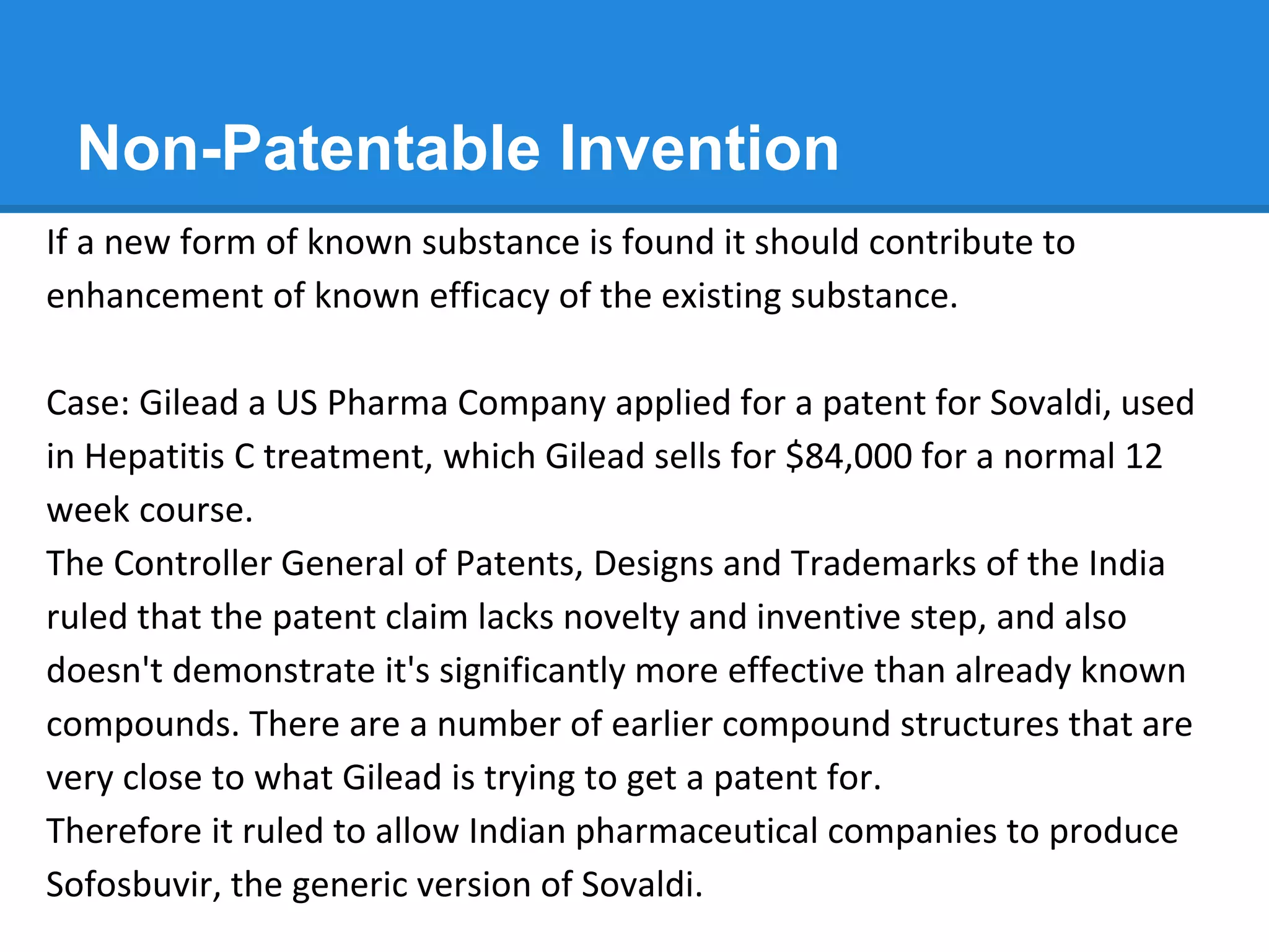 Non-Patentable Invention
If a new form of known substance is found it should contribute to
enhancement of known efficacy of the existing substance.
Case: Gilead a US Pharma Company applied for a patent for Sovaldi, used
in Hepatitis C treatment, which Gilead sells for $84,000 for a normal 12
week course.
The Controller General of Patents, Designs and Trademarks of the India
ruled that the patent claim lacks novelty and inventive step, and also
doesn't demonstrate it's significantly more effective than already known
compounds. There are a number of earlier compound structures that are
very close to what Gilead is trying to get a patent for.
Therefore it ruled to allow Indian pharmaceutical companies to produce
Sofosbuvir, the generic version of Sovaldi.
 