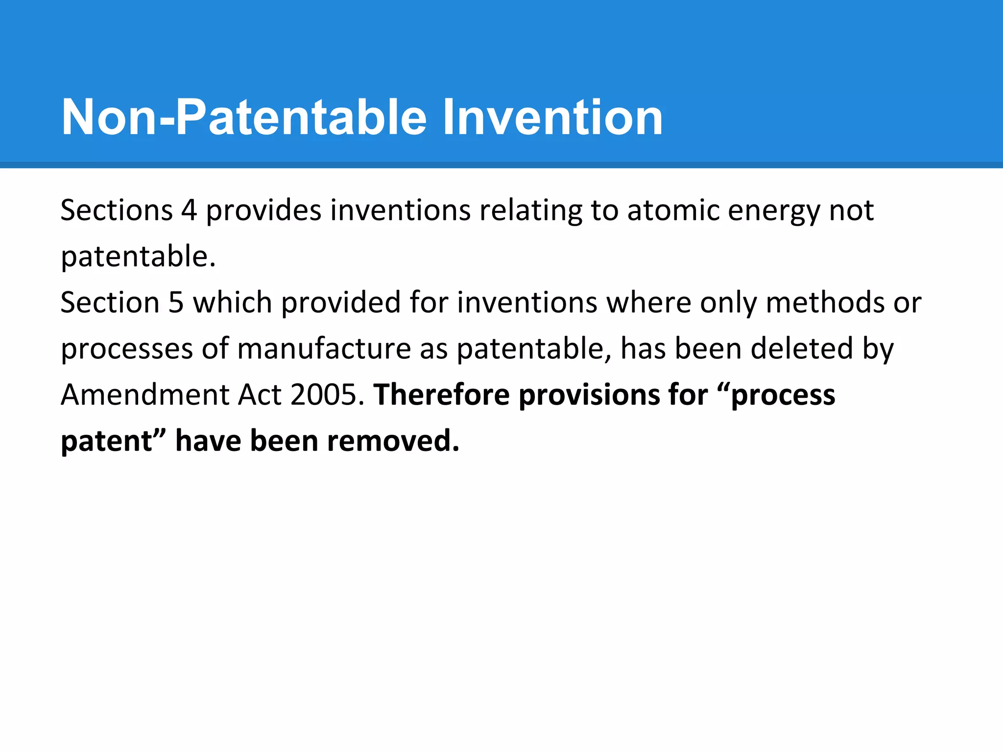 Non-Patentable Invention
Sections 4 provides inventions relating to atomic energy not
patentable.
Section 5 which provided for inventions where only methods or
processes of manufacture as patentable, has been deleted by
Amendment Act 2005. Therefore provisions for “process
patent” have been removed.
 