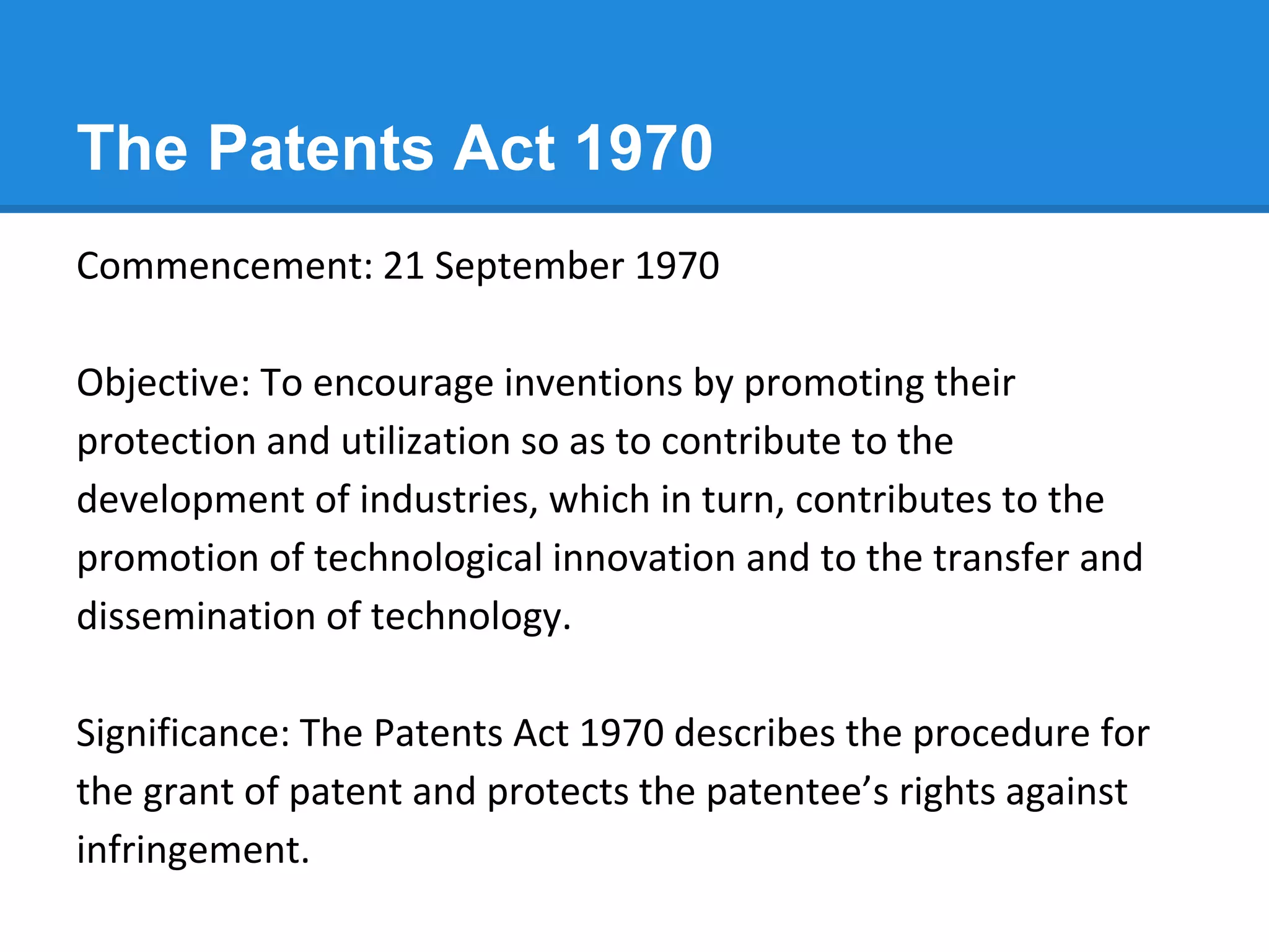 The Patents Act 1970
Commencement: 21 September 1970
Objective: To encourage inventions by promoting their
protection and utilization so as to contribute to the
development of industries, which in turn, contributes to the
promotion of technological innovation and to the transfer and
dissemination of technology.
Significance: The Patents Act 1970 describes the procedure for
the grant of patent and protects the patentee’s rights against
infringement.
 