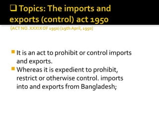 It is an act to prohibit or control imports 
and exports. 
Whereas it is expedient to prohibit, 
restrict or otherwise control. imports 
into and exports from Bangladesh; 
 
