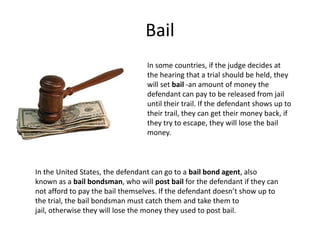 Bail
                                  In some countries, if the judge decides at
                                  the hearing that a trial should be held, they
                                  will set bail -an amount of money the
                                  defendant can pay to be released from jail
                                  until their trail. If the defendant shows up to
                                  their trail, they can get their money back, if
                                  they try to escape, they will lose the bail
                                  money.



In the United States, the defendant can go to a bail bond agent, also
known as a bail bondsman, who will post bail for the defendant if they can
not afford to pay the bail themselves. If the defendant doesn’t show up to
the trial, the bail bondsman must catch them and take them to
jail, otherwise they will lose the money they used to post bail.
 