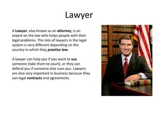Lawyer
A Lawyer, also known as an attorney, is an
expert on the law who helps people with their
legal problems. The role of lawyers in the legal
system is very different depending on the
country in which they practice law.

A lawyer can help you if you want to sue
someone (take them to court), or they can
defend you if someone else sues you. Lawyers
are also very important in business because they
can legal contracts and agreements.
 