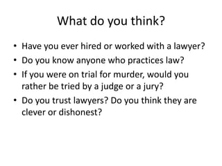 What do you think?
• Have you ever hired or worked with a lawyer?
• Do you know anyone who practices law?
• If you were on trial for murder, would you
  rather be tried by a judge or a jury?
• Do you trust lawyers? Do you think they are
  clever or dishonest?
 