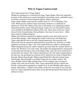 Why Is Tupac Controversial
The Controversial Life of Tupac Shakur
Despite his reputation as a criminal and a thug, Tupac Shakur effectively spread his
message of the unfairness in society through his storytelling, music, and public stance
to increase awareness of discrimination against African Americans.
Tupac Amaru Shakur came into the world on June 16, 1971 in Brooklyn, New
York. While poverty stricken,Tupac faced many obstacles as a child and an
adolescent. All his life, Shakur used issues in his family as an underlying conflict
and expressed these issues while growing up. Tupac was very interested in acting,
so he enrolled in the Baltimore School of the Arts. Those close to him say, Tupac
showed a flair for performing. During Shakur s free time, he survived as ... Show
more content on Helpwriting.net ...
Shakur also had been sentenced to eighteen months to four and a half years for
sexual abuse charges. After running into trouble with the law and doing time,
Tupac stated that his time in jail left a lasting impression. One associate with
Newsweek said, He seemed to understand how sacred life was. With this so called
epiphany occurring in Tupac s life, some might think this could be a turning point.
Others disagreed saying, He said he wanted to get away from the violence and live a
calmer life. But those were only words. The people who disagreed had a strong point.
As powerful and moving as some of the things Tupac said were, they would need to
be proved by his actions. The violence dialed down a bit, but Tupac returned back to
his old ways. He got bailed out of prison for $1 million by the owner of Death Row
Records, Marion Suge Knight. Shakur joined Death Row Records and got along
with Knight. Marion Knight even helped Tupac buy his mother a house. This
shows Knight wanted Tupac making music for his company. He even played
another role in the movie B ullet. Then, Tupac released the CD M e Against the
World, w hich took his popularity to another level. It sold 500,000 copies upon its
release. Dear Mama , a tribute to his mother on the CD, went made its way onto the
Top Ten. Tupac regained his place back on top after being released from prison, but
did he ever leave
 