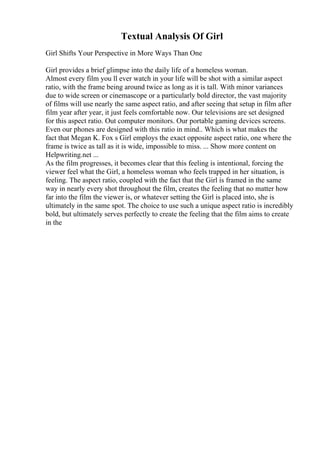 Textual Analysis Of Girl
Girl Shifts Your Perspective in More Ways Than One
Girl provides a brief glimpse into the daily life of a homeless woman.
Almost every film you ll ever watch in your life will be shot with a similar aspect
ratio, with the frame being around twice as long as it is tall. With minor variances
due to wide screen or cinemascope or a particularly bold director, the vast majority
of films will use nearly the same aspect ratio, and after seeing that setup in film after
film year after year, it just feels comfortable now. Our televisions are set designed
for this aspect ratio. Out computer monitors. Our portable gaming devices screens.
Even our phones are designed with this ratio in mind.. Which is what makes the
fact that Megan K. Fox s Girl employs the exact opposite aspect ratio, one where the
frame is twice as tall as it is wide, impossible to miss. ... Show more content on
Helpwriting.net ...
As the film progresses, it becomes clear that this feeling is intentional, forcing the
viewer feel what the Girl, a homeless woman who feels trapped in her situation, is
feeling. The aspect ratio, coupled with the fact that the Girl is framed in the same
way in nearly every shot throughout the film, creates the feeling that no matter how
far into the film the viewer is, or whatever setting the Girl is placed into, she is
ultimately in the same spot. The choice to use such a unique aspect ratio is incredibly
bold, but ultimately serves perfectly to create the feeling that the film aims to create
in the
 
