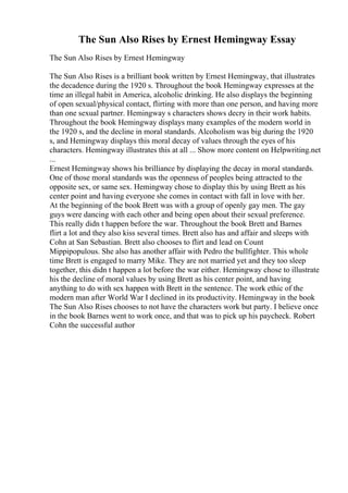 The Sun Also Rises by Ernest Hemingway Essay
The Sun Also Rises by Ernest Hemingway
The Sun Also Rises is a brilliant book written by Ernest Hemingway, that illustrates
the decadence during the 1920 s. Throughout the book Hemingway expresses at the
time an illegal habit in America, alcoholic drinking. He also displays the beginning
of open sexual/physical contact, flirting with more than one person, and having more
than one sexual partner. Hemingway s characters shows decry in their work habits.
Throughout the book Hemingway displays many examples of the modern world in
the 1920 s, and the decline in moral standards. Alcoholism was big during the 1920
s, and Hemingway displays this moral decay of values through the eyes of his
characters. Hemingway illustrates this at all ... Show more content on Helpwriting.net
...
Ernest Hemingway shows his brilliance by displaying the decay in moral standards.
One of those moral standards was the openness of peoples being attracted to the
opposite sex, or same sex. Hemingway chose to display this by using Brett as his
center point and having everyone she comes in contact with fall in love with her.
At the beginning of the book Brett was with a group of openly gay men. The gay
guys were dancing with each other and being open about their sexual preference.
This really didn t happen before the war. Throughout the book Brett and Barnes
flirt a lot and they also kiss several times. Brett also has and affair and sleeps with
Cohn at San Sebastian. Brett also chooses to flirt and lead on Count
Mippipopulous. She also has another affair with Pedro the bullfighter. This whole
time Brett is engaged to marry Mike. They are not married yet and they too sleep
together, this didn t happen a lot before the war either. Hemingway chose to illustrate
his the decline of moral values by using Brett as his center point, and having
anything to do with sex happen with Brett in the sentence. The work ethic of the
modern man after World War I declined in its productivity. Hemingway in the book
The Sun Also Rises chooses to not have the characters work but party. I believe once
in the book Barnes went to work once, and that was to pick up his paycheck. Robert
Cohn the successful author
 