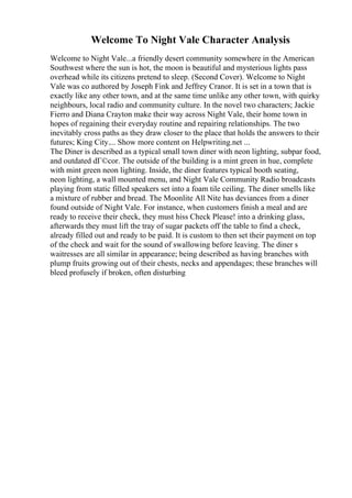 Welcome To Night Vale Character Analysis
Welcome to Night Vale...a friendly desert community somewhere in the American
Southwest where the sun is hot, the moon is beautiful and mysterious lights pass
overhead while its citizens pretend to sleep. (Second Cover). Welcome to Night
Vale was co authored by Joseph Fink and Jeffrey Cranor. It is set in a town that is
exactly like any other town, and at the same time unlike any other town, with quirky
neighbours, local radio and community culture. In the novel two characters; Jackie
Fierro and Diana Crayton make their way across Night Vale, their home town in
hopes of regaining their everyday routine and repairing relationships. The two
inevitably cross paths as they draw closer to the place that holds the answers to their
futures; King City.... Show more content on Helpwriting.net ...
The Diner is described as a typical small town diner with neon lighting, subpar food,
and outdated dГ©cor. The outside of the building is a mint green in hue, complete
with mint green neon lighting. Inside, the diner features typical booth seating,
neon lighting, a wall mounted menu, and Night Vale Community Radio broadcasts
playing from static filled speakers set into a foam tile ceiling. The diner smells like
a mixture of rubber and bread. The Moonlite All Nite has deviances from a diner
found outside of Night Vale. For instance, when customers finish a meal and are
ready to receive their check, they must hiss Check Please! into a drinking glass,
afterwards they must lift the tray of sugar packets off the table to find a check,
already filled out and ready to be paid. It is custom to then set their payment on top
of the check and wait for the sound of swallowing before leaving. The diner s
waitresses are all similar in appearance; being described as having branches with
plump fruits growing out of their chests, necks and appendages; these branches will
bleed profusely if broken, often disturbing
 