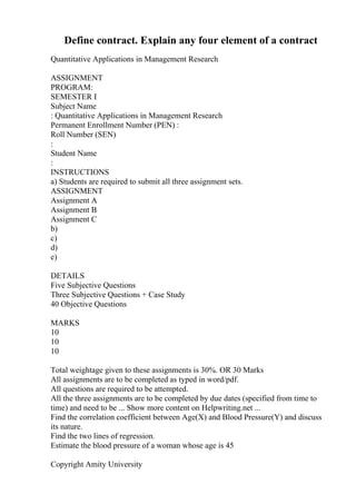 Define contract. Explain any four element of a contract
Quantitative Applications in Management Research
ASSIGNMENT
PROGRAM:
SEMESTER I
Subject Name
: Quantitative Applications in Management Research
Permanent Enrollment Number (PEN) :
Roll Number (SEN)
:
Student Name
:
INSTRUCTIONS
a) Students are required to submit all three assignment sets.
ASSIGNMENT
Assignment A
Assignment B
Assignment C
b)
c)
d)
e)
DETAILS
Five Subjective Questions
Three Subjective Questions + Case Study
40 Objective Questions
MARKS
10
10
10
Total weightage given to these assignments is 30%. OR 30 Marks
All assignments are to be completed as typed in word/pdf.
All questions are required to be attempted.
All the three assignments are to be completed by due dates (specified from time to
time) and need to be ... Show more content on Helpwriting.net ...
Find the correlation coefficient between Age(X) and Blood Pressure(Y) and discuss
its nature.
Find the two lines of regression.
Estimate the blood pressure of a woman whose age is 45
Copyright Amity University
 