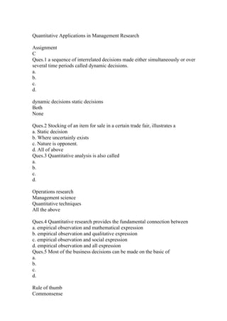 Quantitative Applications in Management Research
Assignment
C
Ques.1 a sequence of interrelated decisions made either simultaneously or over
several time periods called dynamic decisions.
a.
b.
c.
d.
dynamic decisions static decisions
Both
None
Ques.2 Stocking of an item for sale in a certain trade fair, illustrates a
a. Static decision
b. Where uncertainly exists
c. Nature is opponent.
d. All of above
Ques.3 Quantitative analysis is also called
a.
b.
c.
d.
Operations research
Management science
Quantitative techniques
All the above
Ques.4 Quantitative research provides the fundamental connection between
a. empirical observation and mathematical expression
b. empirical observation and qualitative expression
c. empirical observation and social expression
d. empirical observation and all expression
Ques.5 Most of the business decisions can be made on the basic of
a.
b.
c.
d.
Rule of thumb
Commonsense
 