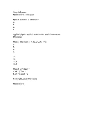 Snap judgment.
Quantitative Techniques
Ques.6 Statistics is a branch of
a.
b.
c.
d.
applied physics applied mathematics applied commerce
Dramatics
Ques.7 The mean of 7, 12, 24, 20, 19 is
a.
b.
c.
d.
14
16
15.4
16.4
Ques.8 в€‘ (X/c) =
a. в€‘ ( X)/n c
b. в€‘ ( X)/в€‘ c
Copyright Amity University
Quantitative
 