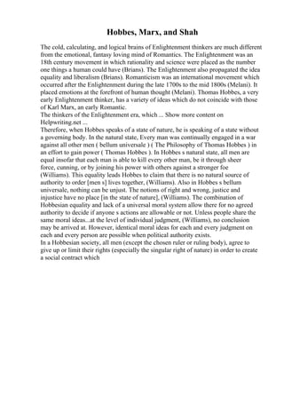 Hobbes, Marx, and Shah
The cold, calculating, and logical brains of Enlightenment thinkers are much different
from the emotional, fantasy loving mind of Romantics. The Enlightenment was an
18th century movement in which rationality and science were placed as the number
one things a human could have (Brians). The Enlightenment also propagated the idea
equality and liberalism (Brians). Romanticism was an international movement which
occurred after the Enlightenment during the late 1700s to the mid 1800s (Melani). It
placed emotions at the forefront of human thought (Melani). Thomas Hobbes, a very
early Enlightenment thinker, has a variety of ideas which do not coincide with those
of Karl Marx, an early Romantic.
The thinkers of the Enlightenment era, which ... Show more content on
Helpwriting.net ...
Therefore, when Hobbes speaks of a state of nature, he is speaking of a state without
a governing body. In the natural state, Every man was continually engaged in a war
against all other men ( bellum universale ) ( The Philosophy of Thomas Hobbes ) in
an effort to gain power ( Thomas Hobbes ). In Hobbes s natural state, all men are
equal insofar that each man is able to kill every other man, be it through sheer
force, cunning, or by joining his power with others against a stronger foe
(Williams). This equality leads Hobbes to claim that there is no natural source of
authority to order [men s] lives together, (Williams). Also in Hobbes s bellum
universale, nothing can be unjust. The notions of right and wrong, justice and
injustice have no place [in the state of nature], (Williams). The combination of
Hobbesian equality and lack of a universal moral system allow there for no agreed
authority to decide if anyone s actions are allowable or not. Unless people share the
same moral ideas...at the level of individual judgment, (Williams), no conclusion
may be arrived at. However, identical moral ideas for each and every judgment on
each and every person are possible when political authority exists.
In a Hobbesian society, all men (except the chosen ruler or ruling body), agree to
give up or limit their rights (especially the singular right of nature) in order to create
a social contract which
 