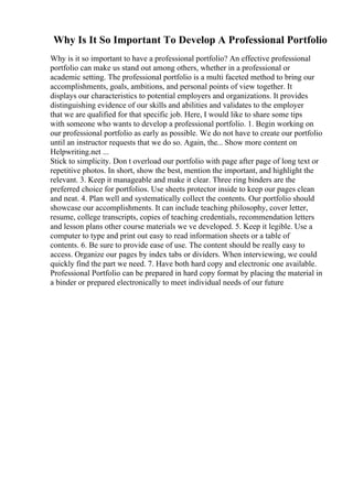 Why Is It So Important To Develop A Professional Portfolio
Why is it so important to have a professional portfolio? An effective professional
portfolio can make us stand out among others, whether in a professional or
academic setting. The professional portfolio is a multi faceted method to bring our
accomplishments, goals, ambitions, and personal points of view together. It
displays our characteristics to potential employers and organizations. It provides
distinguishing evidence of our skills and abilities and validates to the employer
that we are qualified for that specific job. Here, I would like to share some tips
with someone who wants to develop a professional portfolio. 1. Begin working on
our professional portfolio as early as possible. We do not have to create our portfolio
until an instructor requests that we do so. Again, the... Show more content on
Helpwriting.net ...
Stick to simplicity. Don t overload our portfolio with page after page of long text or
repetitive photos. In short, show the best, mention the important, and highlight the
relevant. 3. Keep it manageable and make it clear. Three ring binders are the
preferred choice for portfolios. Use sheets protector inside to keep our pages clean
and neat. 4. Plan well and systematically collect the contents. Our portfolio should
showcase our accomplishments. It can include teaching philosophy, cover letter,
resume, college transcripts, copies of teaching credentials, recommendation letters
and lesson plans other course materials we ve developed. 5. Keep it legible. Use a
computer to type and print out easy to read information sheets or a table of
contents. 6. Be sure to provide ease of use. The content should be really easy to
access. Organize our pages by index tabs or dividers. When interviewing, we could
quickly find the part we need. 7. Have both hard copy and electronic one available.
Professional Portfolio can be prepared in hard copy format by placing the material in
a binder or prepared electronically to meet individual needs of our future
 
