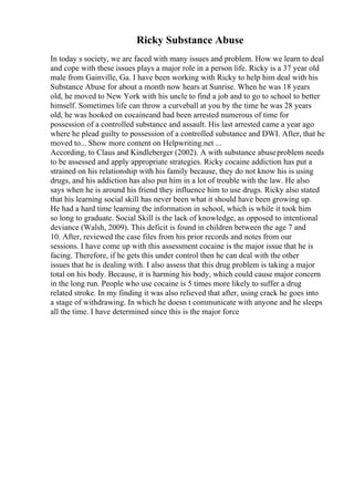 Ricky Substance Abuse
In today s society, we are faced with many issues and problem. How we learn to deal
and cope with these issues plays a major role in a person life. Ricky is a 37 year old
male from Gainville, Ga. I have been working with Ricky to help him deal with his
Substance Abuse for about a month now hears at Sunrise. When he was 18 years
old, he moved to New York with his uncle to find a job and to go to school to better
himself. Sometimes life can throw a curveball at you by the time he was 28 years
old, he was hooked on cocaineand had been arrested numerous of time for
possession of a controlled substance and assault. His last arrested came a year ago
where he plead guilty to possession of a controlled substance and DWI. After, that he
moved to... Show more content on Helpwriting.net ...
According, to Claus and Kindleberger (2002). A with substance abuseproblem needs
to be assessed and apply appropriate strategies. Ricky cocaine addiction has put a
strained on his relationship with his family because, they do not know his is using
drugs, and his addiction has also put him in a lot of trouble with the law. He also
says when he is around his friend they influence him to use drugs. Ricky also stated
that his learning social skill has never been what it should have been growing up.
He had a hard time learning the information in school, which is while it took him
so long to graduate. Social Skill is the lack of knowledge, as opposed to intentional
deviance (Walsh, 2009). This deficit is found in children between the age 7 and
10. After, reviewed the case files from his prior records and notes from our
sessions. I have come up with this assessment cocaine is the major issue that he is
facing. Therefore, if he gets this under control then he can deal with the other
issues that he is dealing with. I also assess that this drug problem is taking a major
total on his body. Because, it is harming his body, which could cause major concern
in the long run. People who use cocaine is 5 times more likely to suffer a drug
related stroke. In my finding it was also relieved that after, using crack he goes into
a stage of withdrawing. In which he doesn t communicate with anyone and he sleeps
all the time. I have determined since this is the major force
 