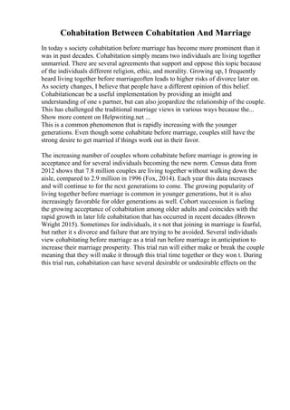 Cohabitation Between Cohabitation And Marriage
In today s society cohabitation before marriage has become more prominent than it
was in past decades. Cohabitation simply means two individuals are living together
unmarried. There are several agreements that support and oppose this topic because
of the individuals different religion, ethic, and morality. Growing up, I frequently
heard living together before marriageoften leads to higher risks of divorce later on.
As society changes, I believe that people have a different opinion of this belief.
Cohabitationcan be a useful implementation by providing an insight and
understanding of one s partner, but can also jeopardize the relationship of the couple.
This has challenged the traditional marriage views in various ways because the...
Show more content on Helpwriting.net ...
This is a common phenomenon that is rapidly increasing with the younger
generations. Even though some cohabitate before marriage, couples still have the
strong desire to get married if things work out in their favor.
The increasing number of couples whom cohabitate before marriage is growing in
acceptance and for several individuals becoming the new norm. Census data from
2012 shows that 7.8 million couples are living together without walking down the
aisle, compared to 2.9 million in 1996 (Fox, 2014). Each year this data increases
and will continue to for the next generations to come. The growing popularity of
living together before marriage is common in younger generations, but it is also
increasingly favorable for older generations as well. Cohort succession is fueling
the growing acceptance of cohabitation among older adults and coincides with the
rapid growth in later life cohabitation that has occurred in recent decades (Brown
Wright 2015). Sometimes for individuals, it s not that joining in marriage is fearful,
but rather it s divorce and failure that are trying to be avoided. Several individuals
view cohabitating before marriage as a trial run before marriage in anticipation to
increase their marriage prosperity. This trial run will either make or break the couple
meaning that they will make it through this trial time together or they won t. During
this trial run, cohabitation can have several desirable or undesirable effects on the
 
